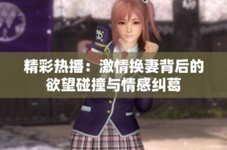 精彩热播：激情换妻背后的欲望碰撞与情感纠葛