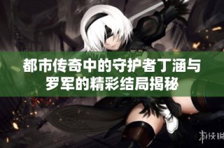都市传奇中的守护者丁涵与罗军的精彩结局揭秘
