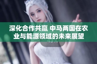 深化合作共赢 中马两国在农业与能源领域的未来展望
