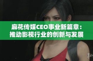 麻花传媒CEO事业新篇章：推动影视行业的创新与发展