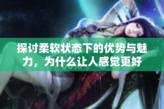 探讨柔软状态下的优势与魅力，为什么让人感觉更好