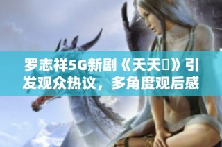 罗志祥5G新剧《天天奭》引发观众热议，多角度观后感分享