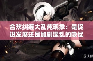 合欢纠缠大乱炖现象：是促进发展还是加剧混乱的隐忧