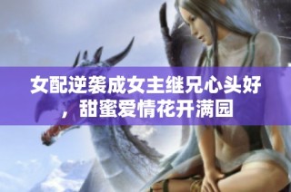 女配逆袭成女主继兄心头好，甜蜜爱情花开满园
