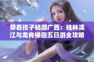 带着孩子畅游广西：桂林漓江与龙脊梯田五日游全攻略