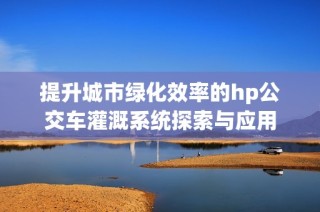 提升城市绿化效率的hp公交车灌溉系统探索与应用