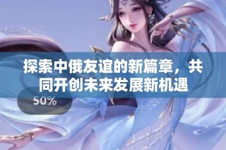 探索中俄友谊的新篇章，共同开创未来发展新机遇