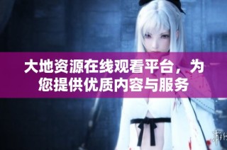 大地资源在线观看平台，为您提供优质内容与服务