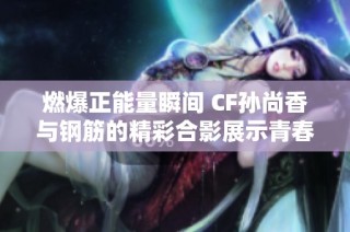 燃爆正能量瞬间 CF孙尚香与钢筋的精彩合影展示青春活力