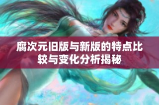 腐次元旧版与新版的特点比较与变化分析揭秘