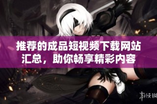 推荐的成品短视频下载网站汇总，助你畅享精彩内容