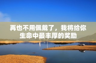 再也不用佩戴了，我将给你生命中最丰厚的奖励