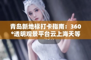 青岛新地标打卡指南：360°透明观景平台云上海天等你来体验