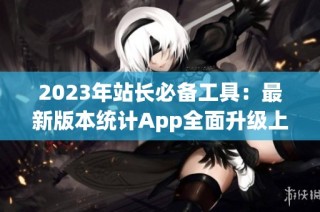 2023年站长必备工具：最新版本统计App全面升级上线