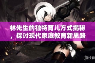 林先生的独特育儿方式揭秘，探讨现代家庭教育新思路