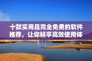 十款实用且完全免费的软件推荐，让你畅享高效使用体验