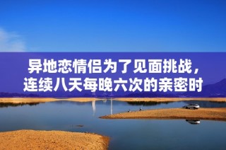 异地恋情侣为了见面挑战，连续八天每晚六次的亲密时光