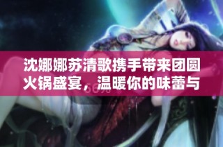 沈娜娜苏清歌携手带来团圆火锅盛宴，温暖你的味蕾与心灵
