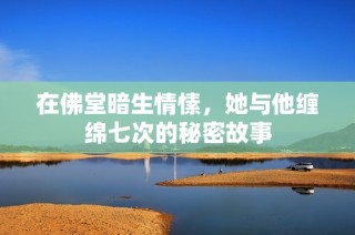在佛堂暗生情愫，她与他缠绵七次的秘密故事