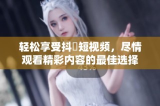 轻松享受抖抈短视频，尽情观看精彩内容的最佳选择