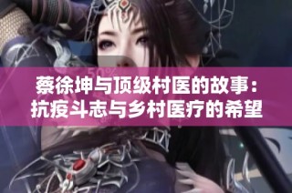 蔡徐坤与顶级村医的故事：抗疫斗志与乡村医疗的希望