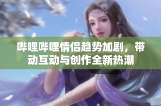 哔哩哔哩情侣趋势加剧，带动互动与创作全新热潮
