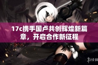 17c携手国卢共创辉煌新篇章，开启合作新征程