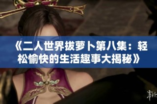 《二人世界拔萝卜第八集：轻松愉快的生活趣事大揭秘》
