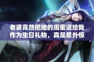 老婆竟然把她的闺蜜送给我作为生日礼物，真是意外惊喜！