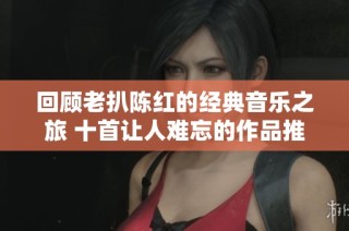回顾老扒陈红的经典音乐之旅 十首让人难忘的作品推荐