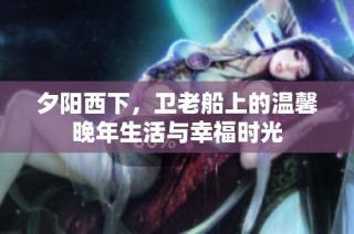 夕阳西下，卫老船上的温馨晚年生活与幸福时光