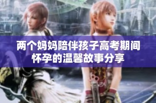 两个妈妈陪伴孩子高考期间怀孕的温馨故事分享