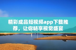 精彩成品短视频app下载推荐，让你畅享视觉盛宴