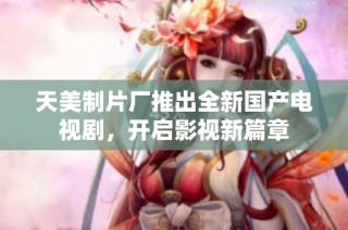 天美制片厂推出全新国产电视剧，开启影视新篇章