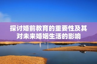 探讨婚前教育的重要性及其对未来婚姻生活的影响