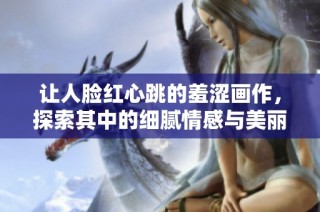 让人脸红心跳的羞涩画作，探索其中的细腻情感与美丽风格