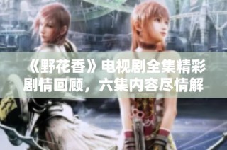 《野花香》电视剧全集精彩剧情回顾，六集内容尽情解读