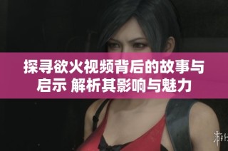 探寻欲火视频背后的故事与启示 解析其影响与魅力