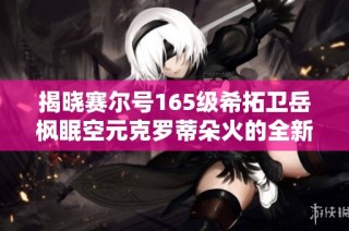 揭晓赛尔号165级希拓卫岳枫眠空元克罗蒂朵火的全新玩法与攻略