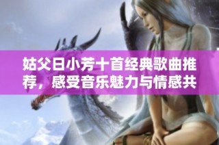 姑父日小芳十首经典歌曲推荐，感受音乐魅力与情感共鸣