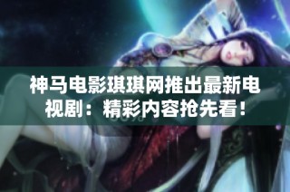 神马电影琪琪网推出最新电视剧：精彩内容抢先看！