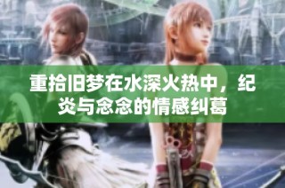 重拾旧梦在水深火热中，纪炎与念念的情感纠葛