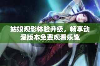 姑娘观影体验升级，畅享动漫版本免费观看乐趣