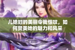 儿媳妇的美丽令我惊叹，如何赞美她的魅力和风采