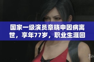 国家一级演员章晓申因病离世，享年77岁，职业生涯回顾与追忆