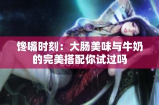 馋嘴时刻：大肠美味与牛奶的完美搭配你试过吗