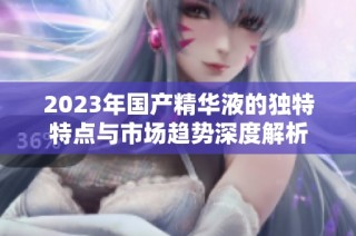2023年国产精华液的独特特点与市场趋势深度解析