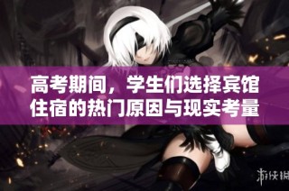 高考期间，学生们选择宾馆住宿的热门原因与现实考量分析