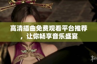 高清插曲免费观看平台推荐，让你畅享音乐盛宴