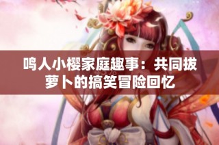 鸣人小樱家庭趣事：共同拔萝卜的搞笑冒险回忆